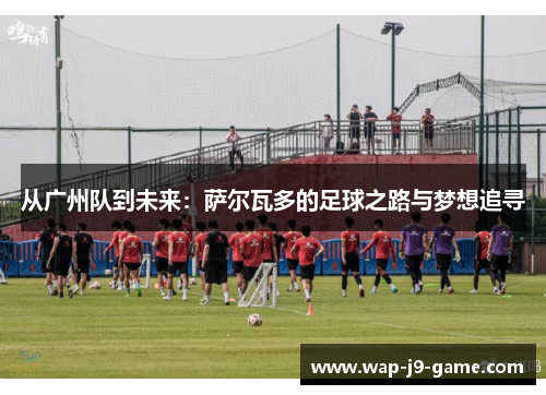 从广州队到未来：萨尔瓦多的足球之路与梦想追寻