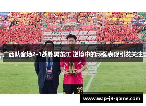 广西队客场2-1战胜黑龙江 逆境中的顽强表现引发关注