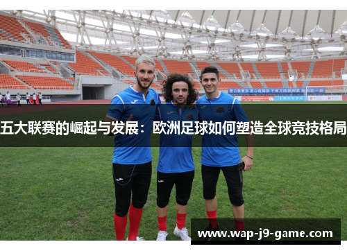 五大联赛的崛起与发展：欧洲足球如何塑造全球竞技格局