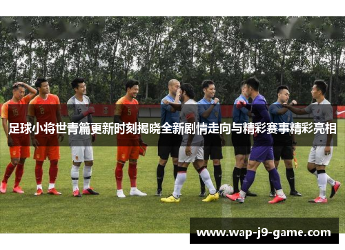 足球小将世青篇更新时刻揭晓全新剧情走向与精彩赛事精彩亮相
