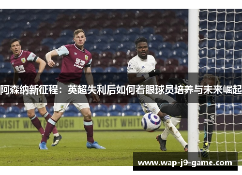 阿森纳新征程：英超失利后如何着眼球员培养与未来崛起