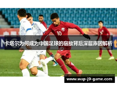 卡塔尔为何成为中国足球的宿敌背后深层原因解析 卡塔尔为何成为中国足球的宿敌背后深层原因解析