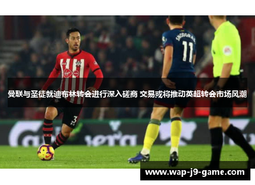 曼联与圣徒就迪布林转会进行深入磋商 交易或将推动英超转会市场风潮