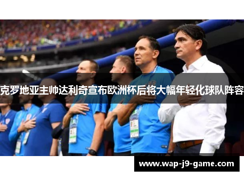 克罗地亚主帅达利奇宣布欧洲杯后将大幅年轻化球队阵容 克罗地亚主帅达利奇宣布欧洲杯后将大幅年轻化球队阵容