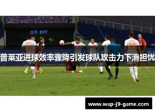 普莱亚进球效率骤降引发球队攻击力下滑担忧