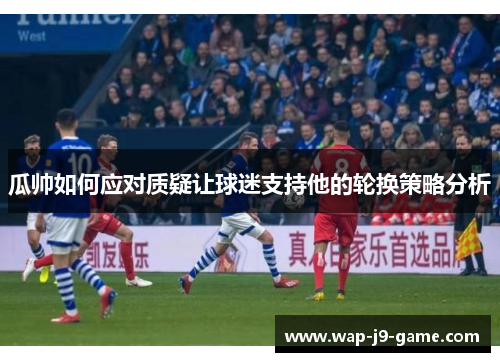 瓜帅如何应对质疑让球迷支持他的轮换策略分析