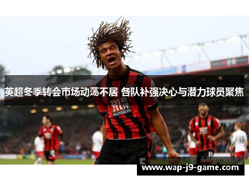 英超冬季转会市场动荡不居 各队补强决心与潜力球员聚焦 英超冬季转会市场动荡不居 各队补强决心与潜力球员聚焦