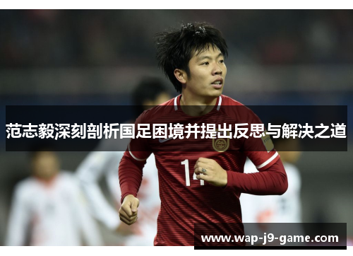 范志毅深刻剖析国足困境并提出反思与解决之道 范志毅深刻剖析国足困境并提出反思与解决之道