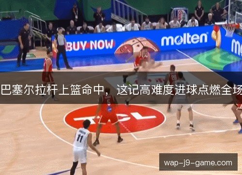 巴塞尔拉杆上篮命中，这记高难度进球点燃全场