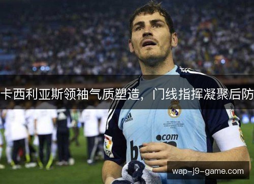 卡西利亚斯领袖气质塑造,门线指挥凝聚后防 卡西利亚斯领袖气质塑造,门线指挥凝聚后防